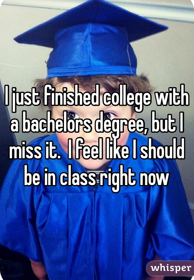 I just finished college with a bachelors degree, but I miss it.  I feel like I should be in class right now