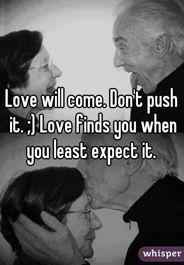 Love will come. Don't push it. ;) Love finds you when you least expect it. 