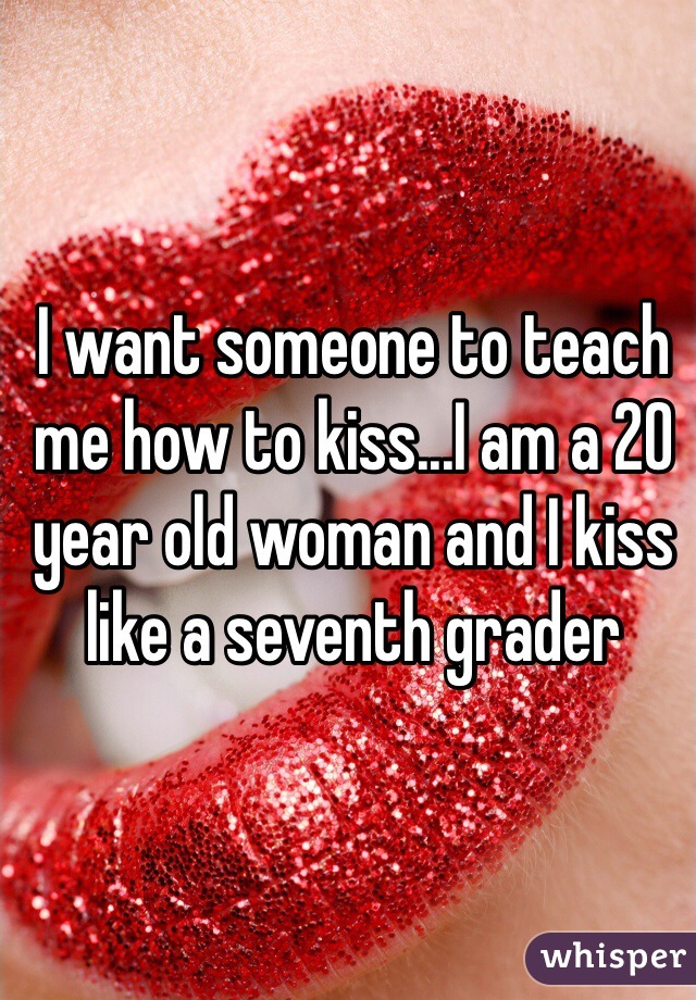 I want someone to teach me how to kiss...I am a 20 year old woman and I kiss like a seventh grader 