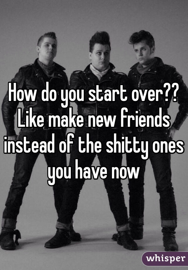 How do you start over?? Like make new friends instead of the shitty ones you have now