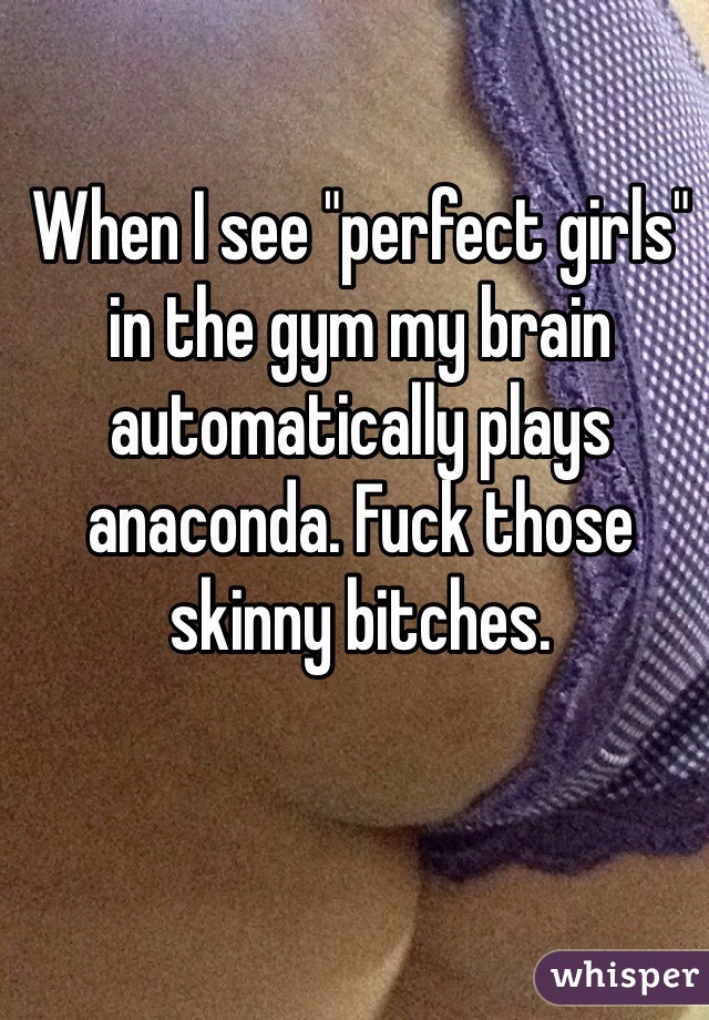When I see "perfect girls" in the gym my brain automatically plays anaconda. Fuck those skinny bitches.