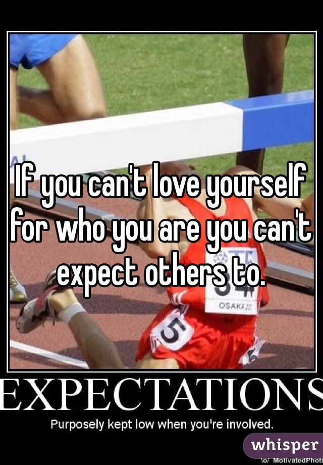 If you can't love yourself for who you are you can't expect others to. 