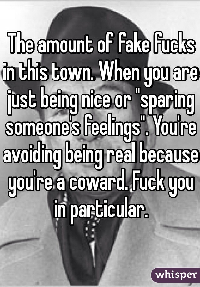 The amount of fake fucks in this town. When you are just being nice or "sparing someone's feelings". You're avoiding being real because you're a coward. Fuck you in particular.