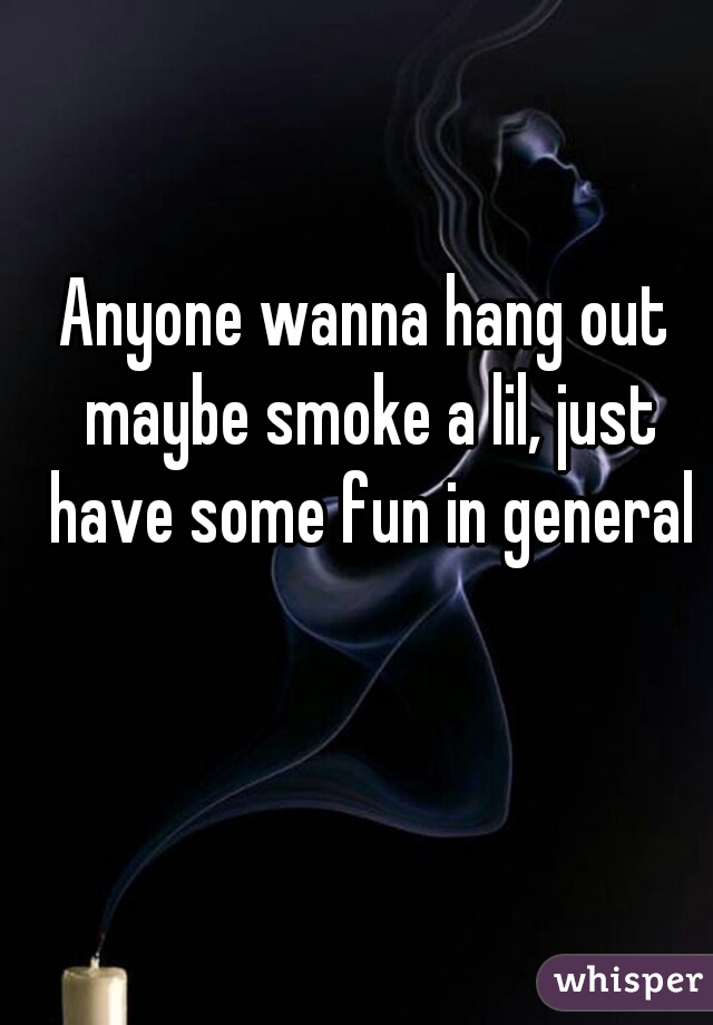 Anyone wanna hang out maybe smoke a lil, just have some fun in general