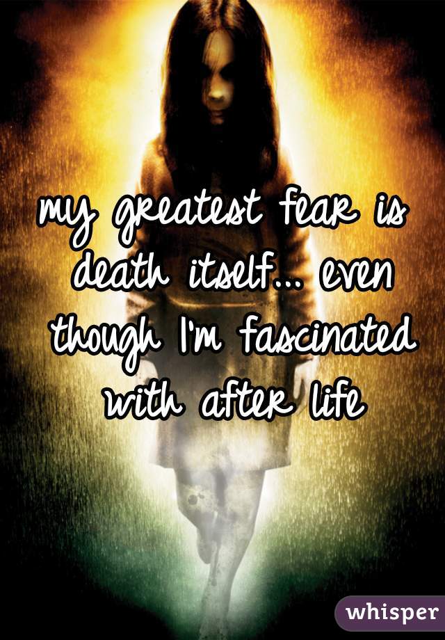 my greatest fear is death itself... even though I'm fascinated with after life