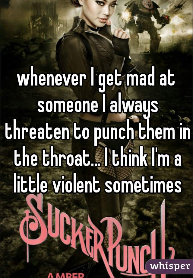 whenever I get mad at someone I always threaten to punch them in the throat... I think I'm a little violent sometimes
