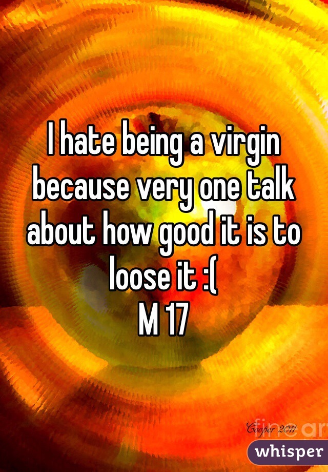 I hate being a virgin because very one talk about how good it is to loose it :( 
M 17