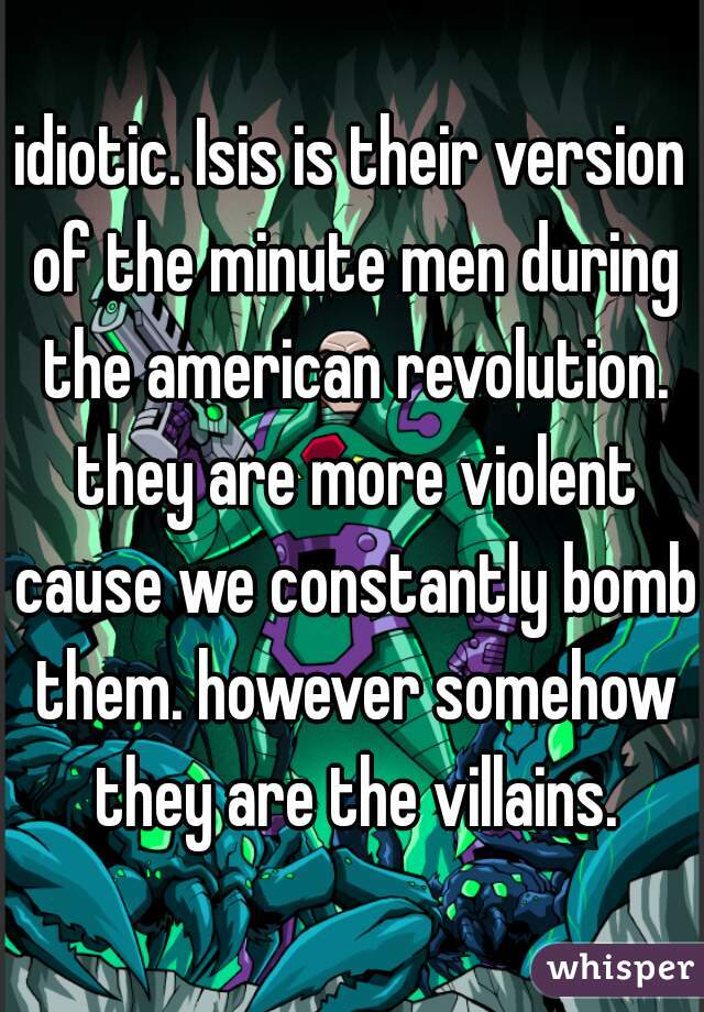 idiotic. Isis is their version of the minute men during the american revolution. they are more violent cause we constantly bomb them. however somehow they are the villains.