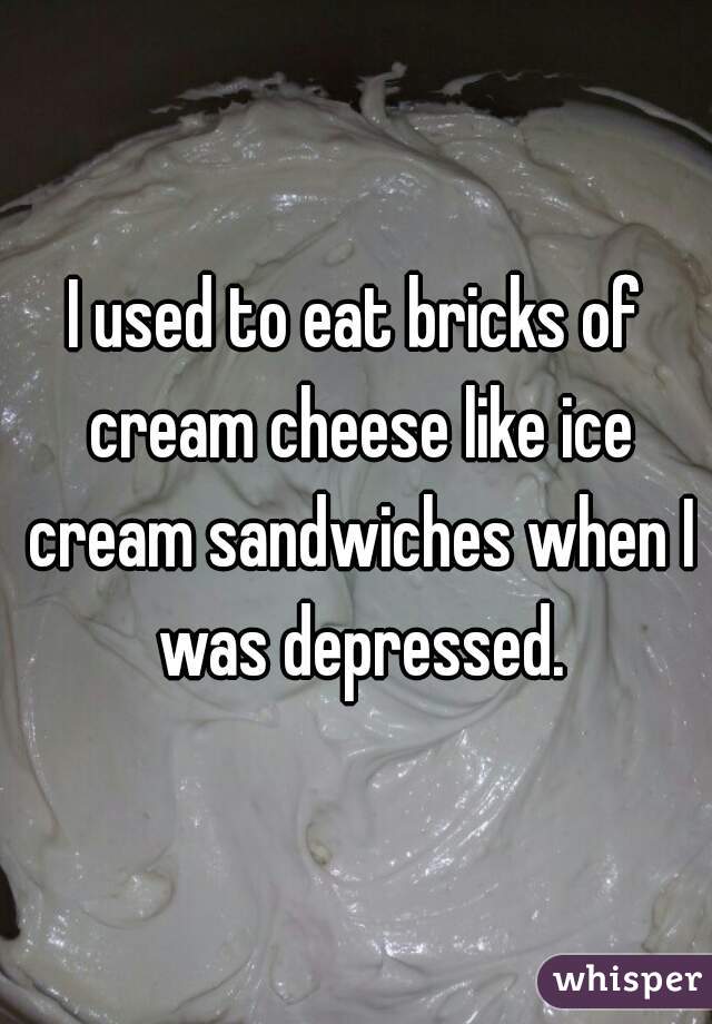 I used to eat bricks of cream cheese like ice cream sandwiches when I was depressed.