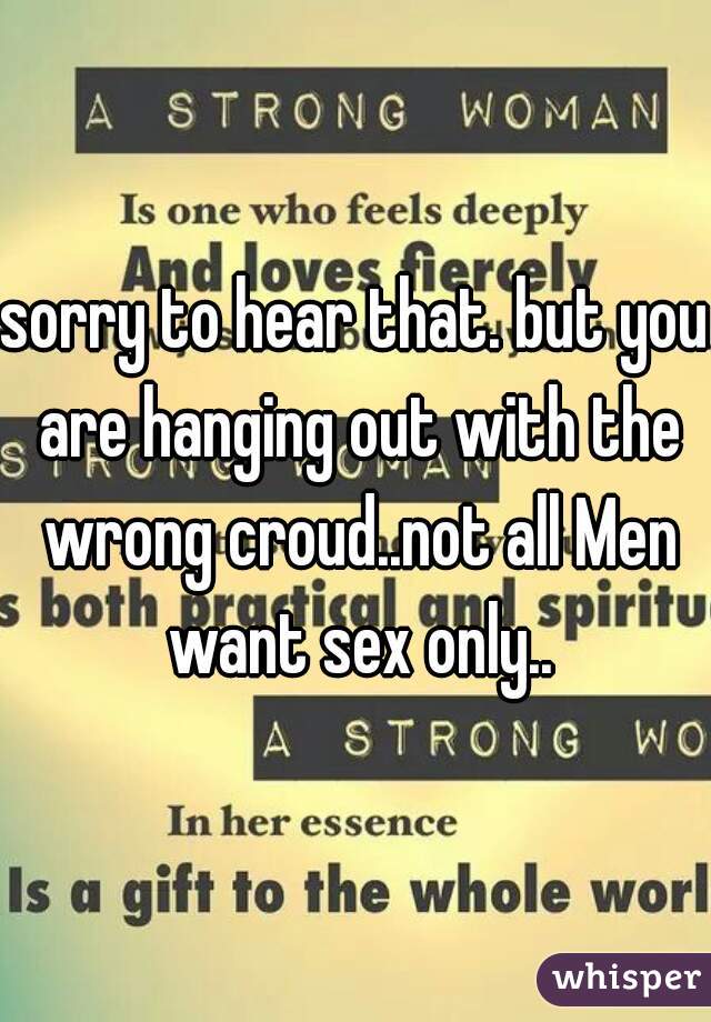 sorry to hear that. but you are hanging out with the wrong croud..not all Men want sex only..