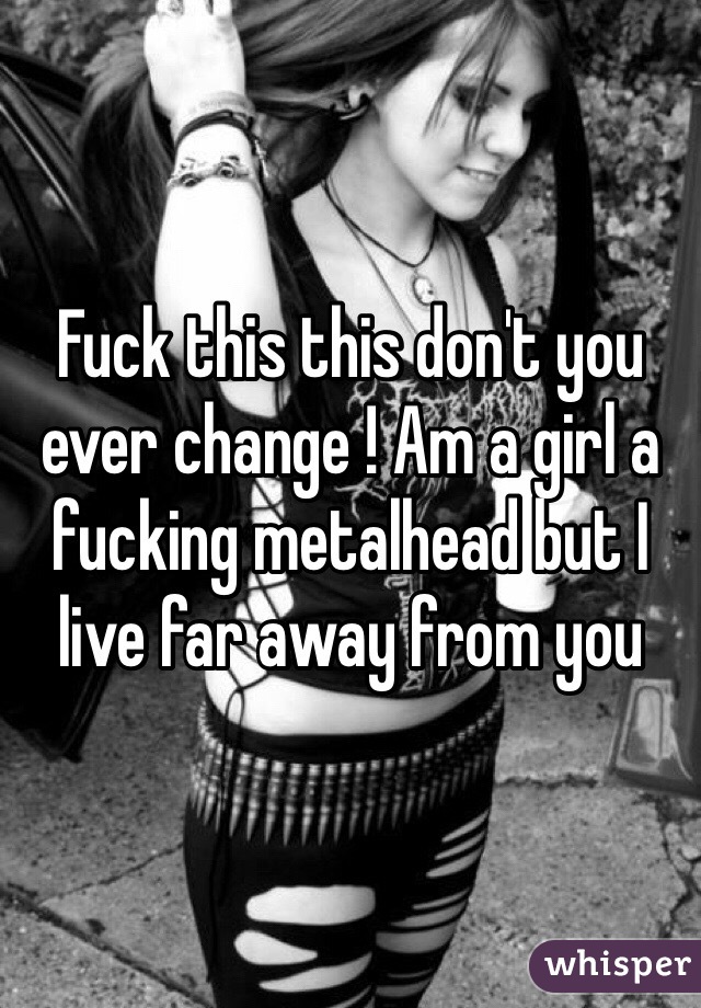 Fuck this this don't you ever change ! Am a girl a fucking metalhead but I live far away from you 