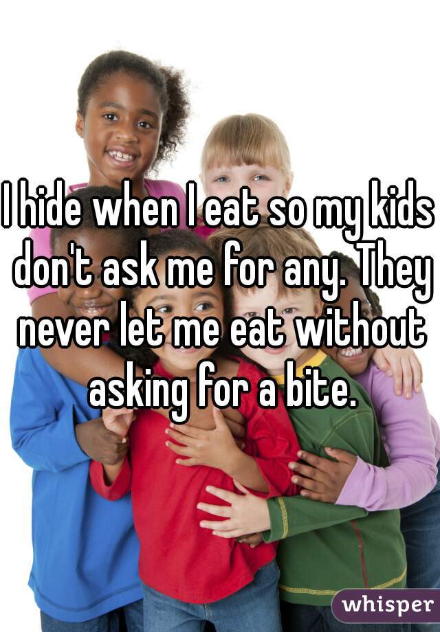 I hide when I eat so my kids don't ask me for any. They never let me eat without asking for a bite.