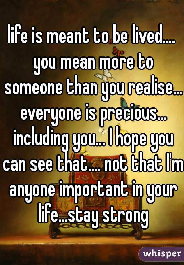 life is meant to be lived.... you mean more to someone than you realise... everyone is precious... including you... I hope you can see that.... not that I'm anyone important in your life...stay strong