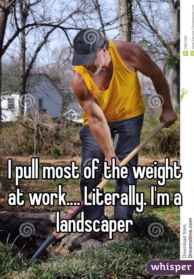 I pull most of the weight at work.... Literally. I'm a landscaper 