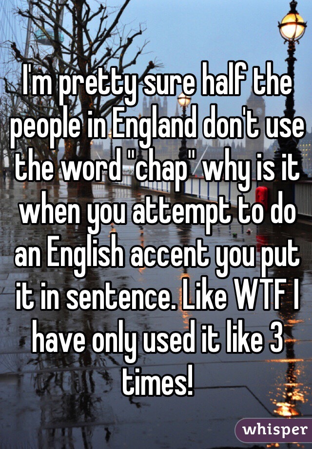 I'm pretty sure half the people in England don't use the word "chap" why is it when you attempt to do an English accent you put it in sentence. Like WTF I have only used it like 3 times! 