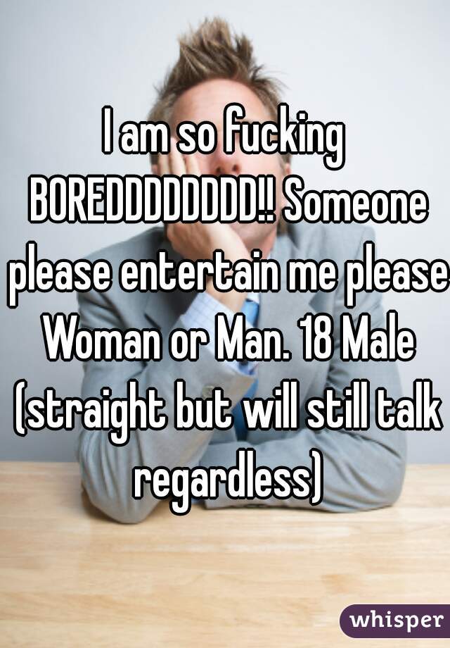 I am so fucking BOREDDDDDDDD!! Someone please entertain me please Woman or Man. 18 Male (straight but will still talk regardless)