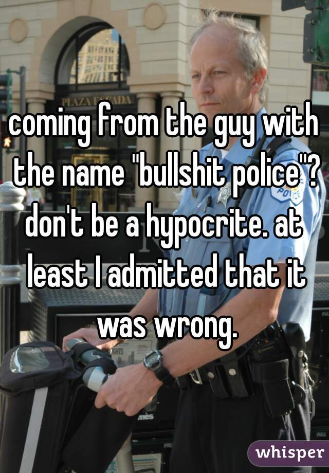 coming from the guy with the name "bullshit police"?
don't be a hypocrite. at least I admitted that it was wrong.