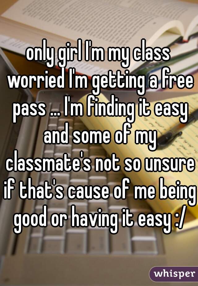 only girl I'm my class worried I'm getting a free pass ... I'm finding it easy and some of my classmate's not so unsure if that's cause of me being good or having it easy :/