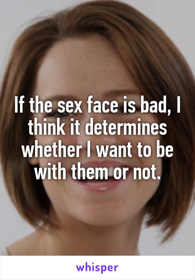 If the sex face is bad, I think it determines whether I want to be with them or not.