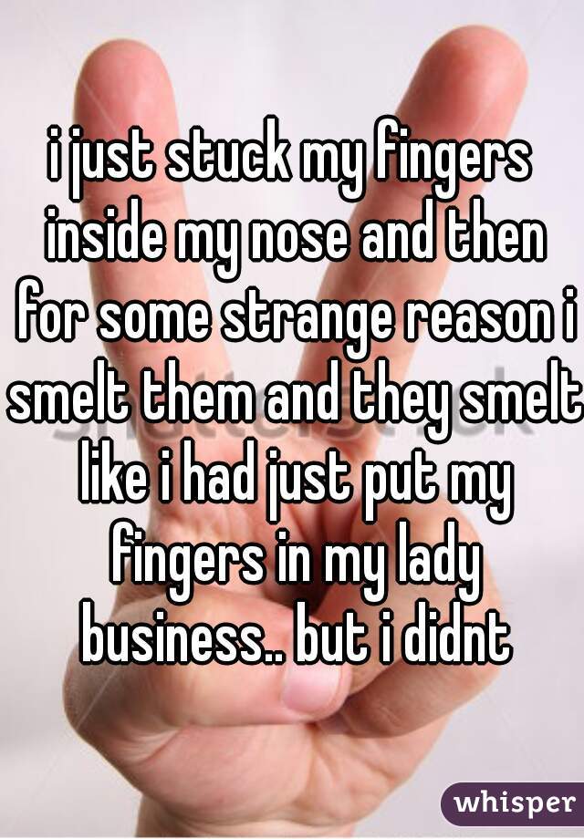 i just stuck my fingers inside my nose and then for some strange reason i smelt them and they smelt like i had just put my fingers in my lady business.. but i didnt