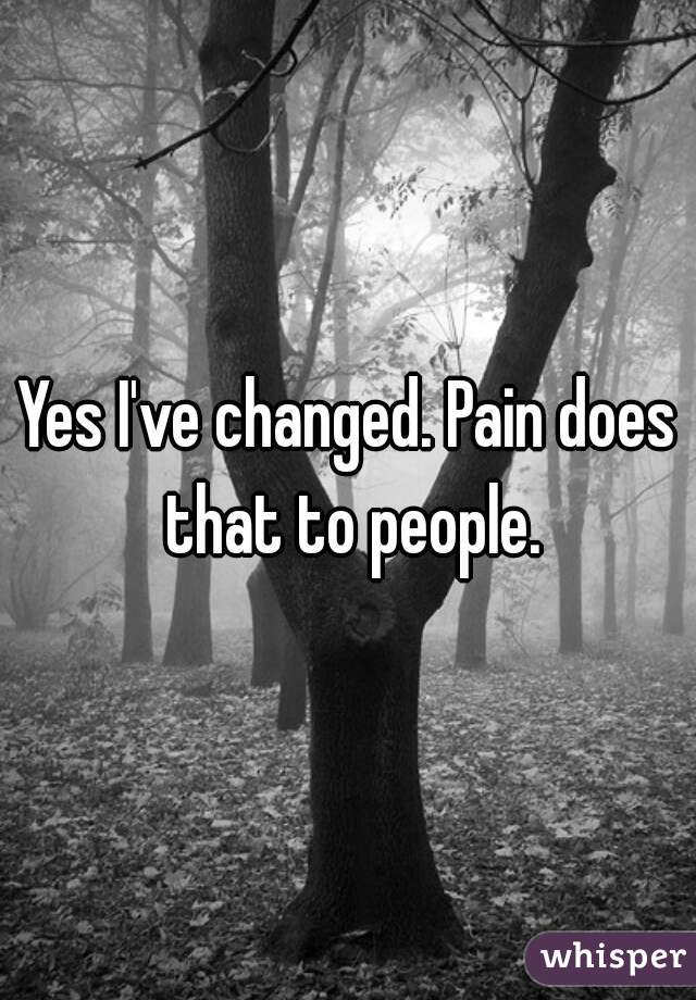Yes I've changed. Pain does that to people.