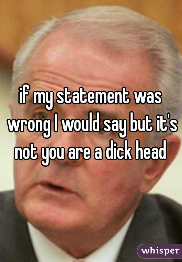 if my statement was wrong I would say but it's not you are a dick head 