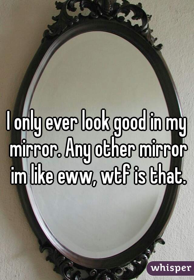 I only ever look good in my mirror. Any other mirror im like eww, wtf is that.