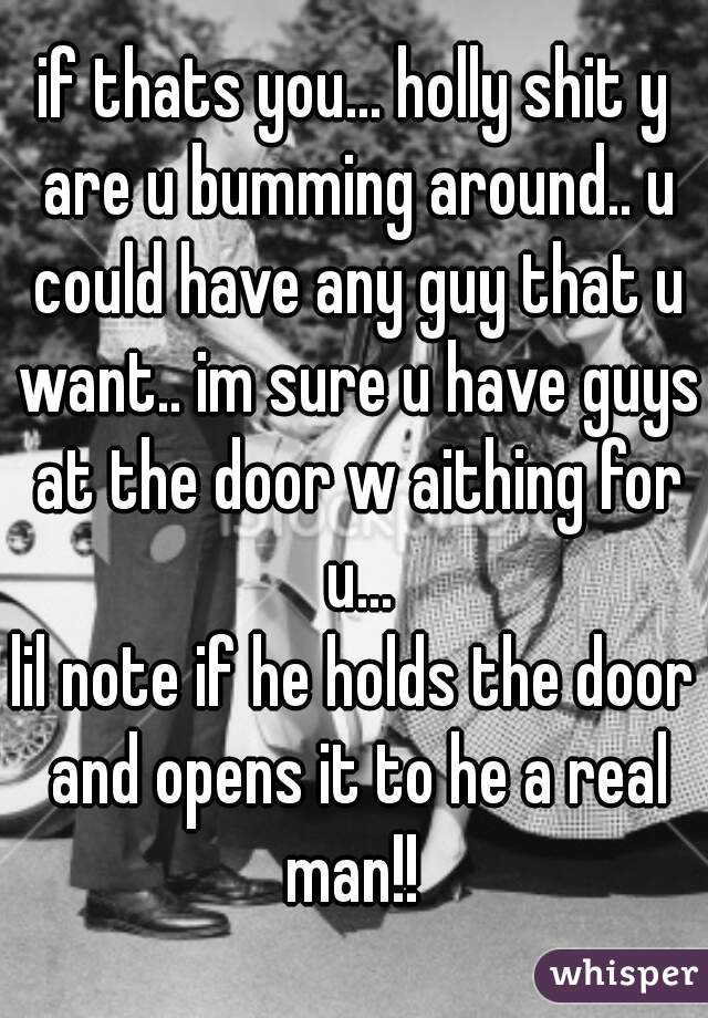 if thats you... holly shit y are u bumming around.. u could have any guy that u want.. im sure u have guys at the door w aithing for u...
lil note if he holds the door and opens it to he a real man!! 