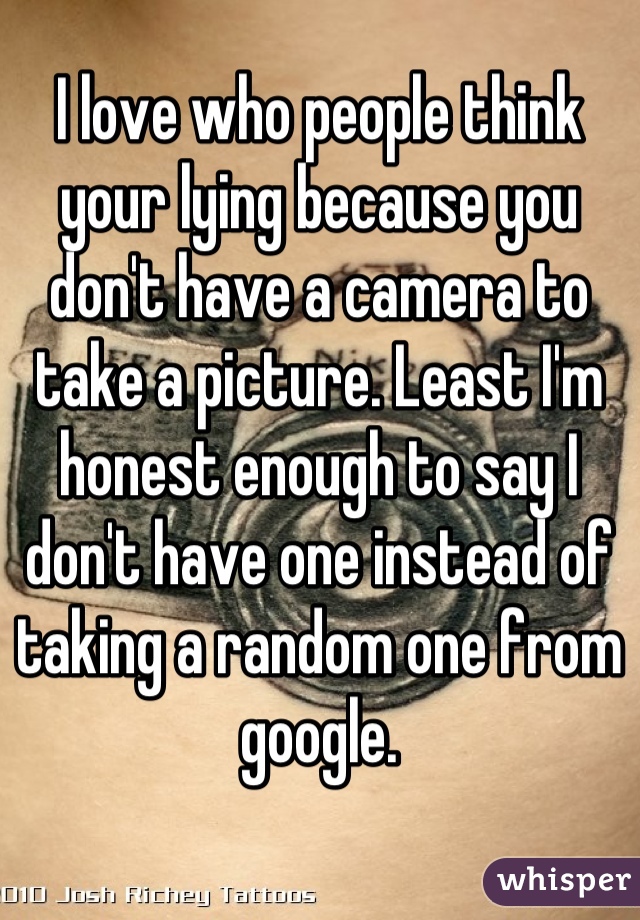 I love who people think your lying because you don't have a camera to take a picture. Least I'm honest enough to say I don't have one instead of taking a random one from google.