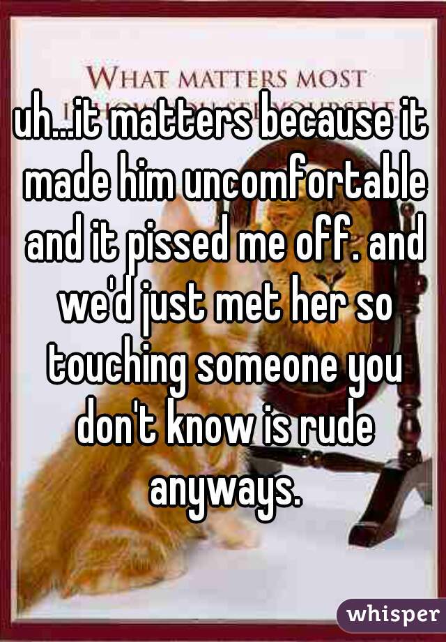 uh...it matters because it made him uncomfortable and it pissed me off. and we'd just met her so touching someone you don't know is rude anyways.