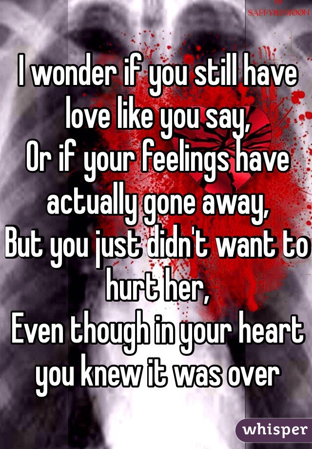 I wonder if you still have love like you say, 
Or if your feelings have actually gone away,
But you just didn't want to hurt her,
Even though in your heart you knew it was over 