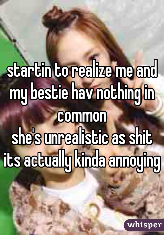 startin to realize me and my bestie hav nothing in common
she's unrealistic as shit
its actually kinda annoying