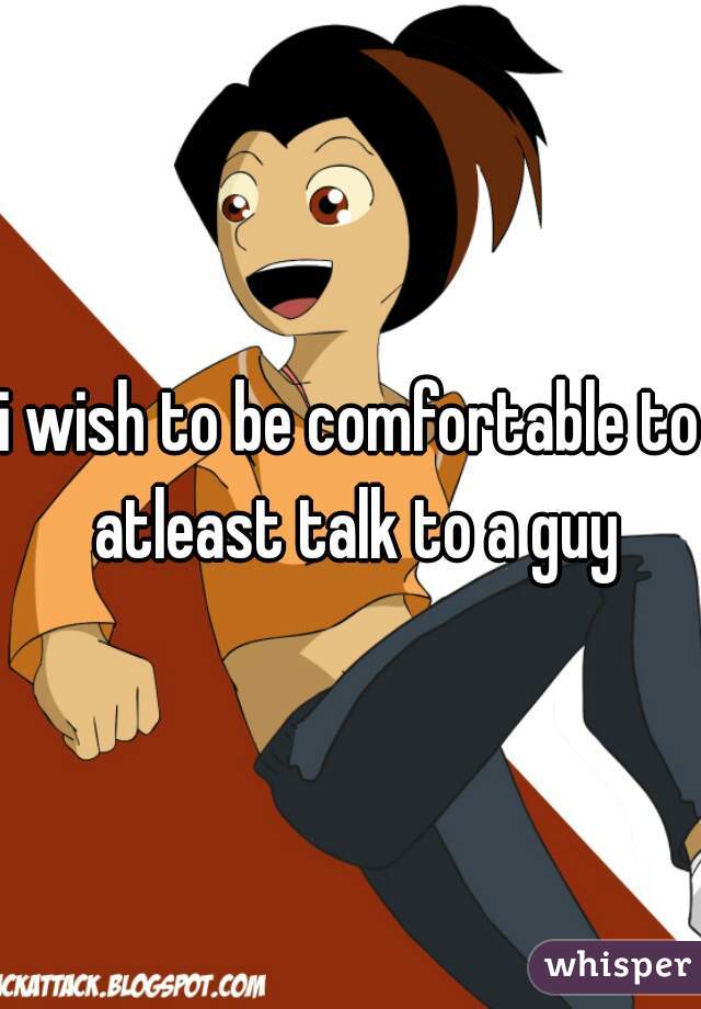 i wish to be comfortable to atleast talk to a guy