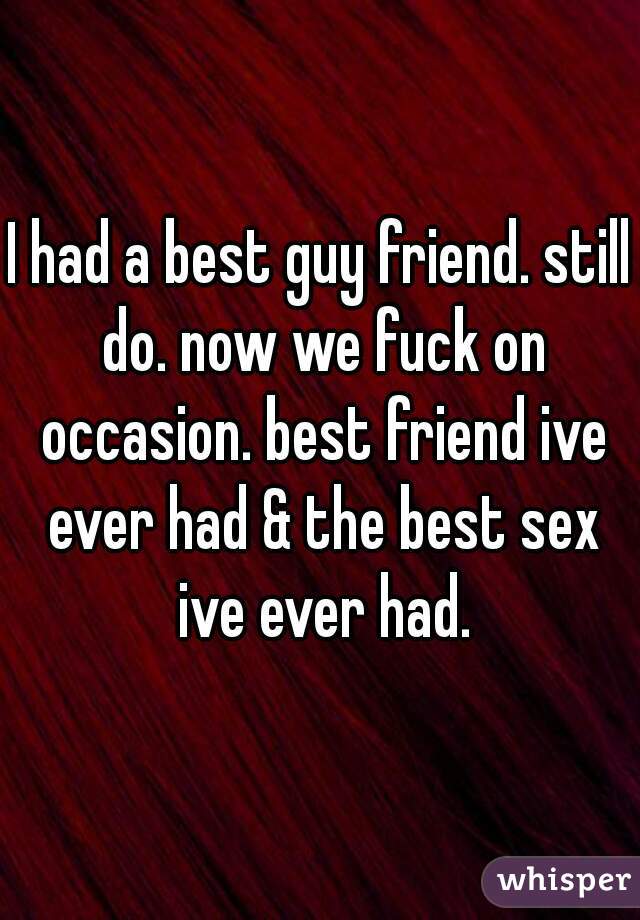 I had a best guy friend. still do. now we fuck on occasion. best friend ive ever had & the best sex ive ever had.