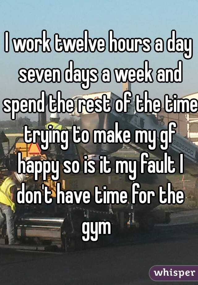I work twelve hours a day seven days a week and spend the rest of the time trying to make my gf happy so is it my fault I don't have time for the gym  
