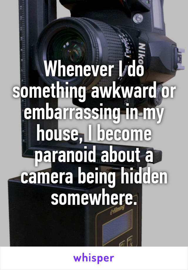 Whenever I do something awkward or embarrassing in my house, I become paranoid about a camera being hidden somewhere.