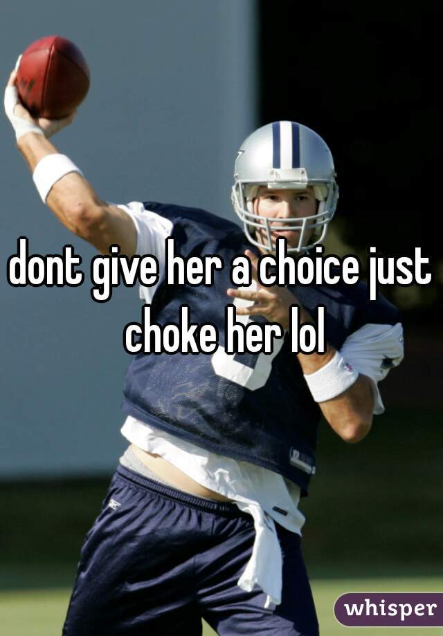 dont give her a choice just choke her lol