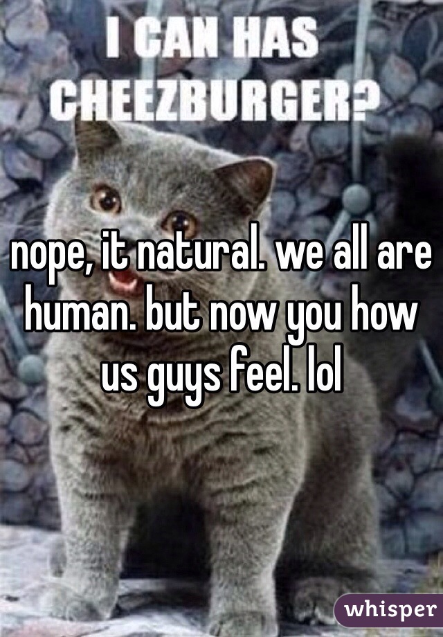 nope, it natural. we all are human. but now you how us guys feel. lol