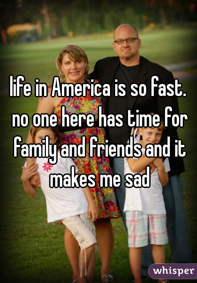 life in America is so fast. no one here has time for family and friends and it makes me sad