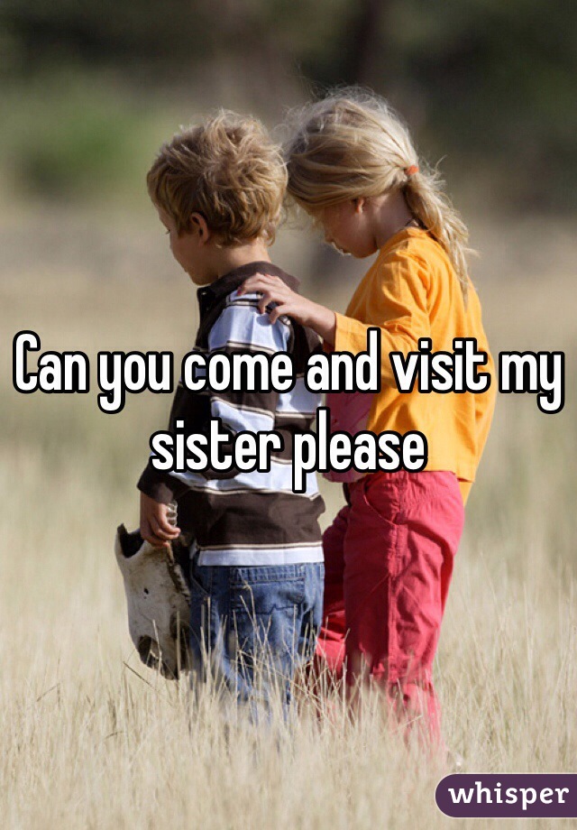 Can you come and visit my sister please