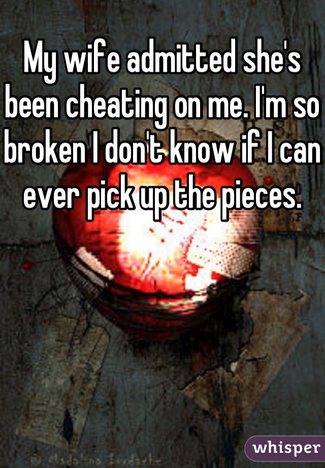 My wife admitted she's been cheating on me. I'm so broken I don't know if I can ever pick up the pieces. 