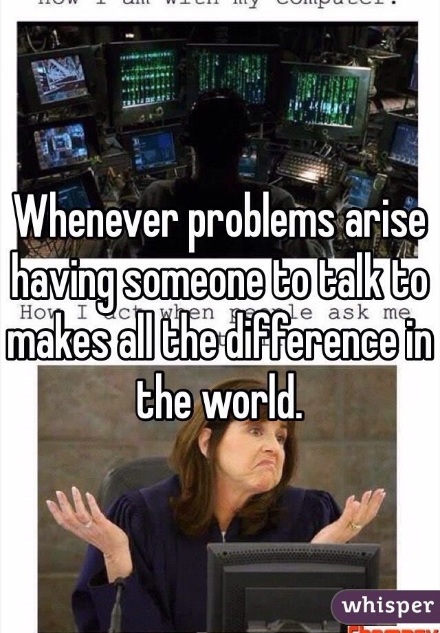 Whenever problems arise having someone to talk to makes all the difference in the world.