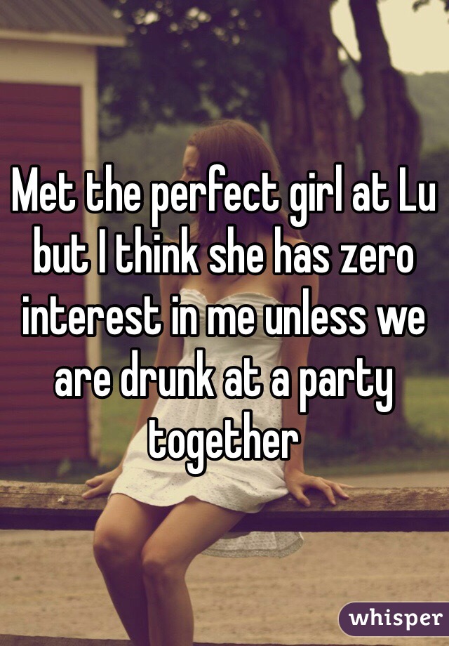Met the perfect girl at Lu but I think she has zero interest in me unless we are drunk at a party together