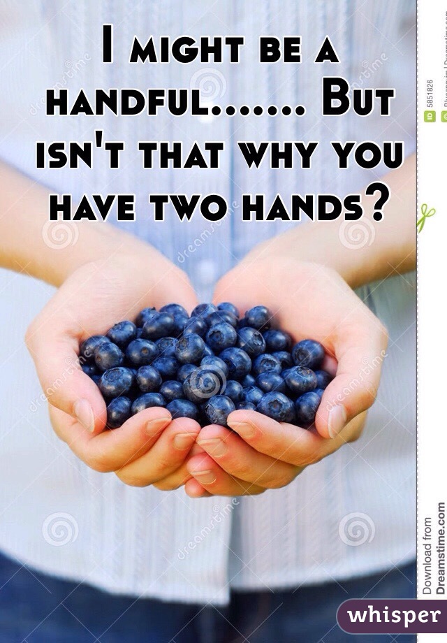 I might be a handful....... But isn't that why you have two hands? 