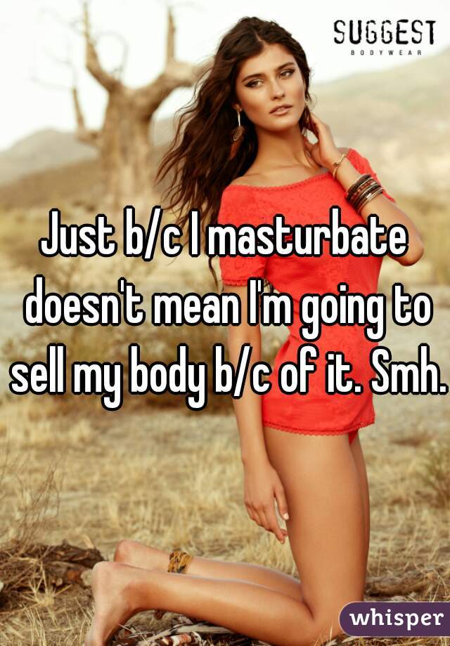 Just b/c I masturbate doesn't mean I'm going to sell my body b/c of it. Smh.