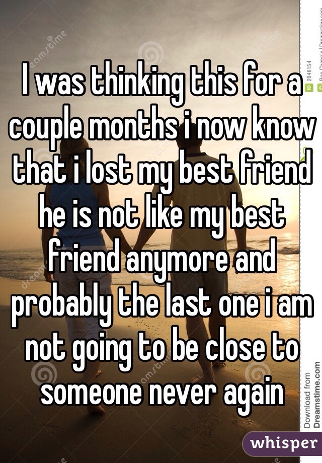 I was thinking this for a couple months i now know that i lost my best friend he is not like my best friend anymore and probably the last one i am not going to be close to someone never again