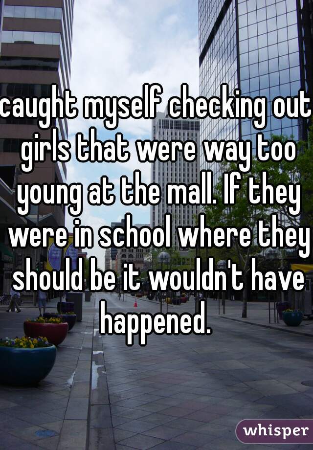 caught myself checking out girls that were way too young at the mall. If they were in school where they should be it wouldn't have happened. 