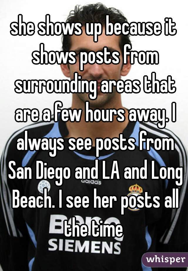 she shows up because it shows posts from surrounding areas that are a few hours away. I always see posts from San Diego and LA and Long Beach. I see her posts all the time 