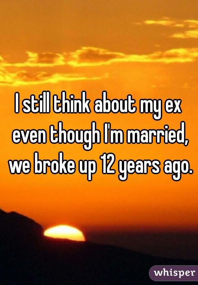 I still think about my ex even though I'm married, we broke up 12 years ago.
