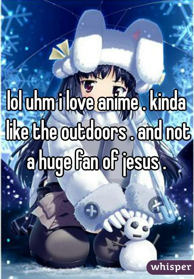 lol uhm i love anime . kinda like the outdoors . and not a huge fan of jesus . 